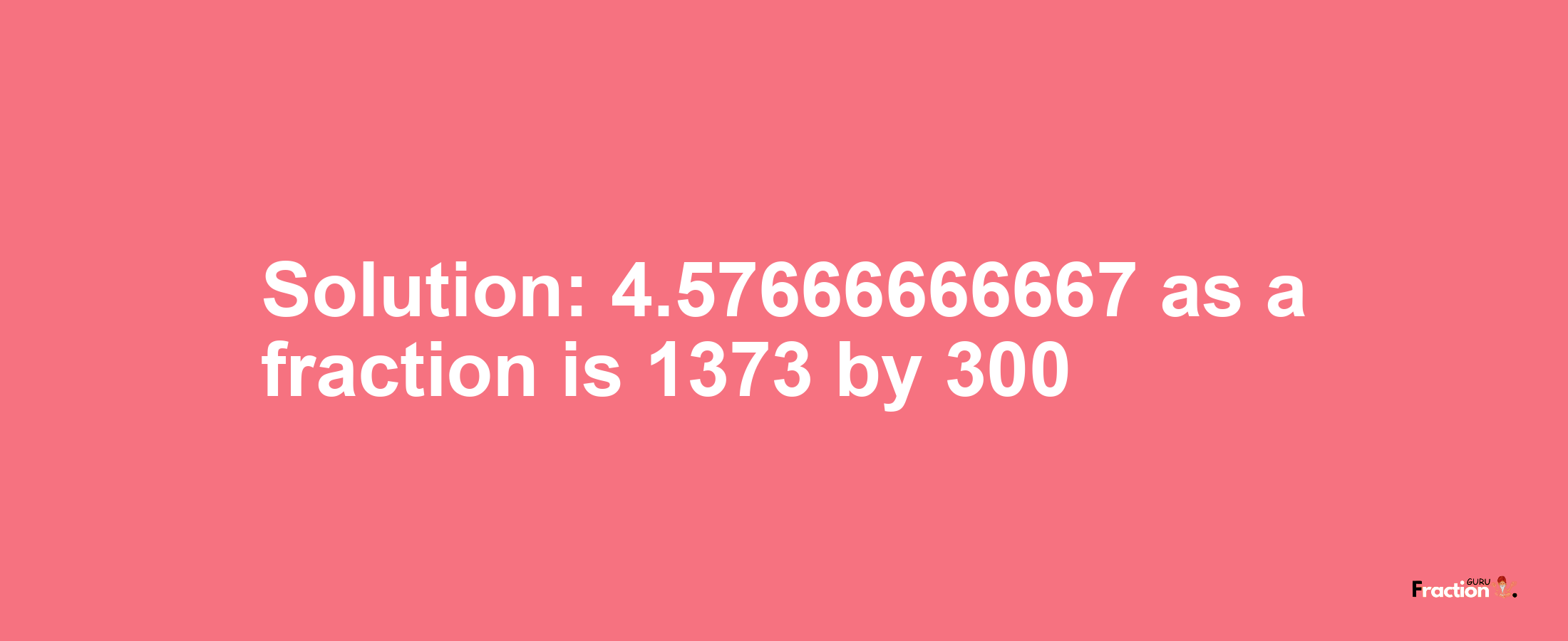 Solution:4.57666666667 as a fraction is 1373/300